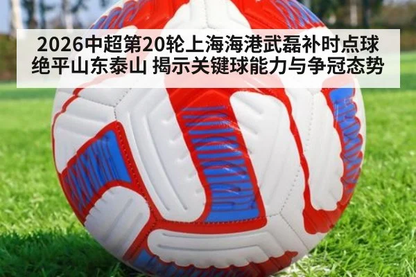 2026中超第20轮上海海港武磊补时点球绝平山东泰山 揭示关键球能力与争冠态势